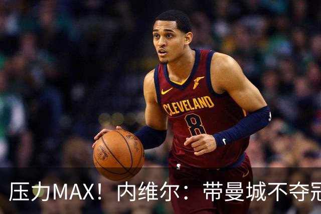 压力MAX！内维尔：带曼城不夺冠就无法接受，兵强马壮马帅得用好
