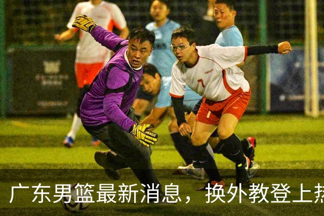 广东男篮最新消息，换外教登上热搜 胡明轩回应网暴 U21奖项大丰收